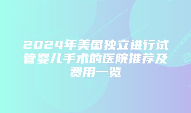 2024年美国独立进行试管婴儿手术的医院推荐及费用一览