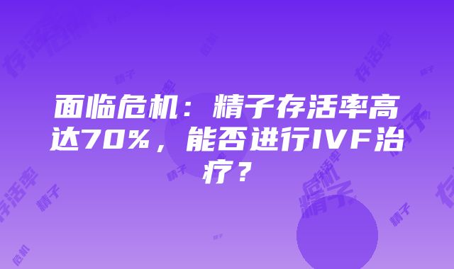 面临危机：精子存活率高达70%，能否进行IVF治疗？