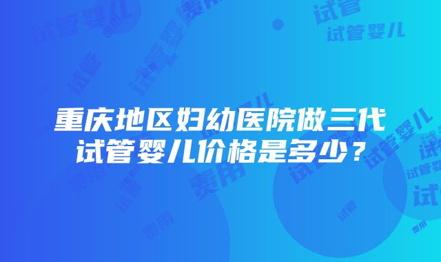 重庆地区妇幼医院做三代试管婴儿价格是多少？