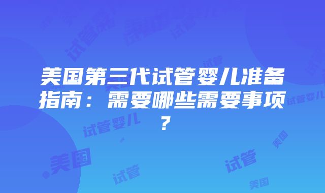 美国第三代试管婴儿准备指南：需要哪些需要事项？