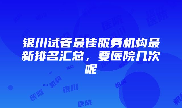 银川试管最佳服务机构最新排名汇总，要医院几次呢