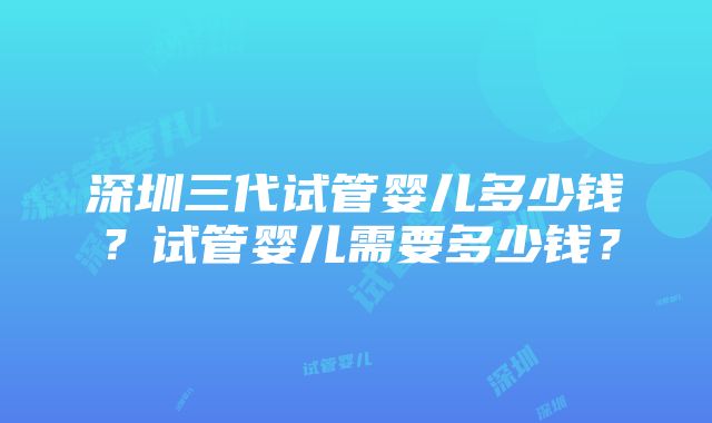 深圳三代试管婴儿多少钱？试管婴儿需要多少钱？