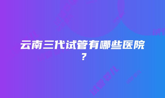 云南三代试管有哪些医院？