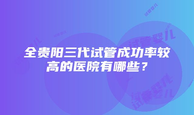 全贵阳三代试管成功率较高的医院有哪些？