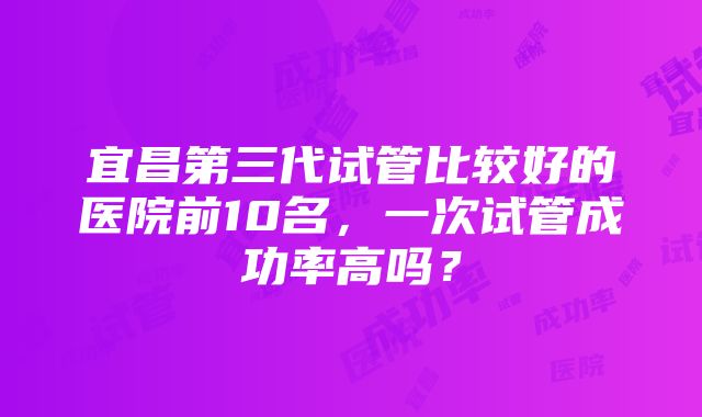 宜昌第三代试管比较好的医院前10名，一次试管成功率高吗？