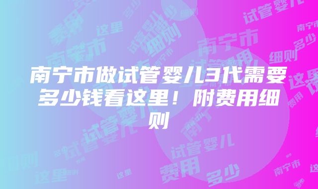 南宁市做试管婴儿3代需要多少钱看这里！附费用细则