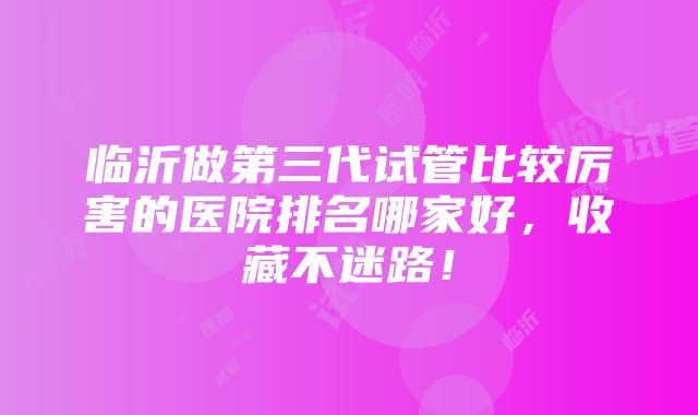 临沂做第三代试管比较厉害的医院排名哪家好，收藏不迷路！