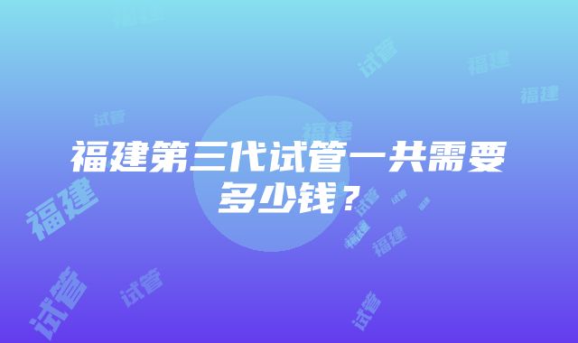 福建第三代试管一共需要多少钱？