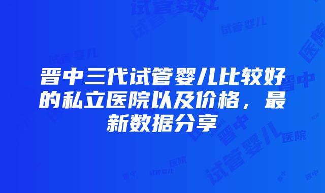 晋中三代试管婴儿比较好的私立医院以及价格，最新数据分享