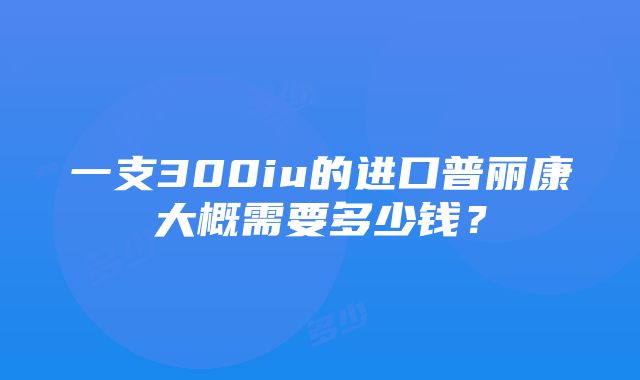 一支300iu的进口普丽康大概需要多少钱？