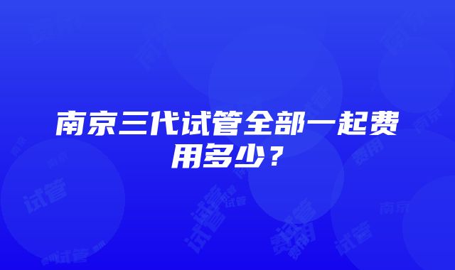 南京三代试管全部一起费用多少？