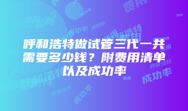 呼和浩特做试管三代一共需要多少钱？附费用清单以及成功率