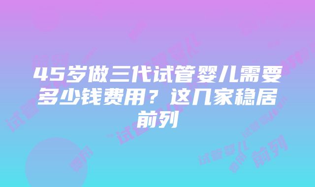 45岁做三代试管婴儿需要多少钱费用？这几家稳居前列