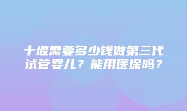 十堰需要多少钱做第三代试管婴儿？能用医保吗？