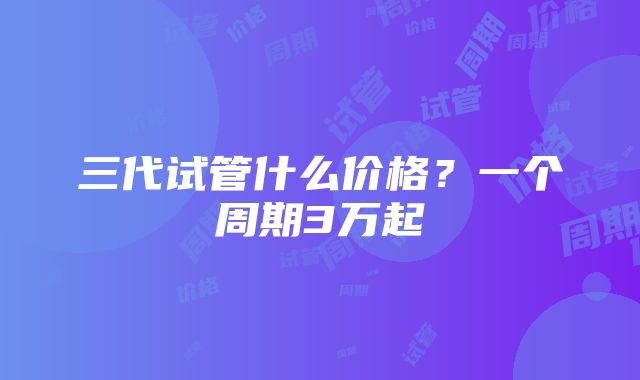 三代试管什么价格？一个周期3万起