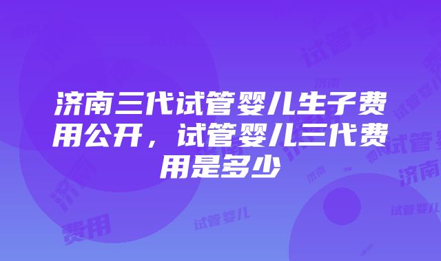 济南三代试管婴儿生子费用公开，试管婴儿三代费用是多少