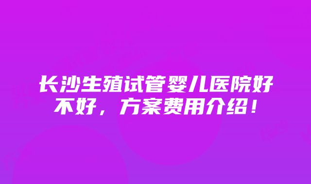 长沙生殖试管婴儿医院好不好，方案费用介绍！