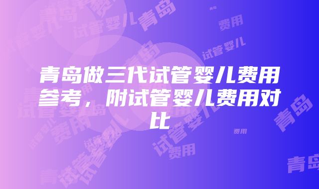 青岛做三代试管婴儿费用参考，附试管婴儿费用对比