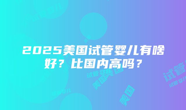 2025美国试管婴儿有啥好？比国内高吗？