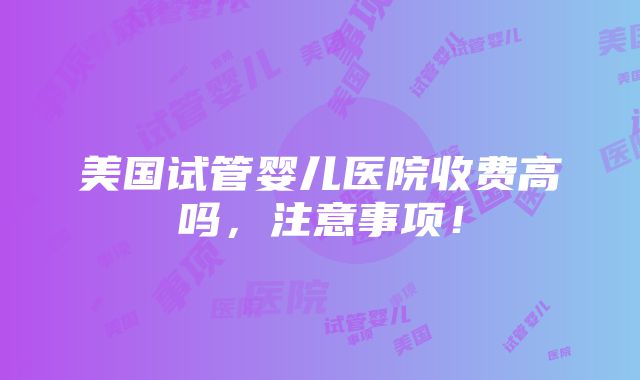 美国试管婴儿医院收费高吗，注意事项！