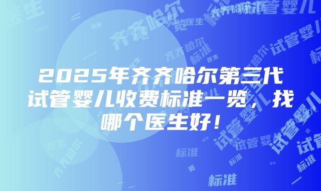 2025年齐齐哈尔第三代试管婴儿收费标准一览，找哪个医生好！