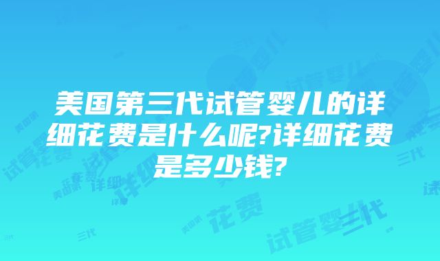 美国第三代试管婴儿的详细花费是什么呢?详细花费是多少钱?