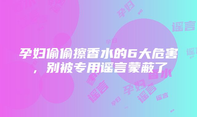 孕妇偷偷擦香水的6大危害，别被专用谣言蒙蔽了