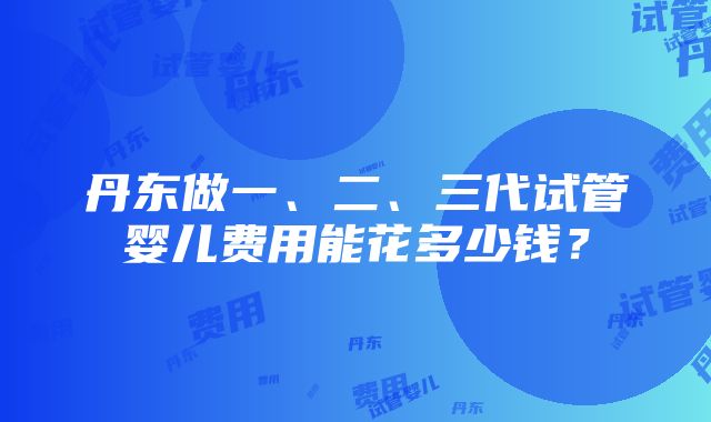 丹东做一、二、三代试管婴儿费用能花多少钱？