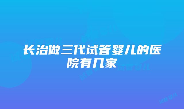 长治做三代试管婴儿的医院有几家