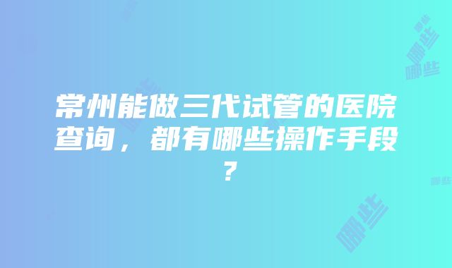 常州能做三代试管的医院查询，都有哪些操作手段？