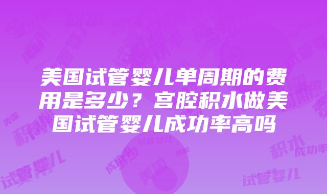 美国试管婴儿单周期的费用是多少？宫腔积水做美国试管婴儿成功率高吗