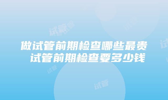 做试管前期检查哪些最贵 试管前期检查要多少钱