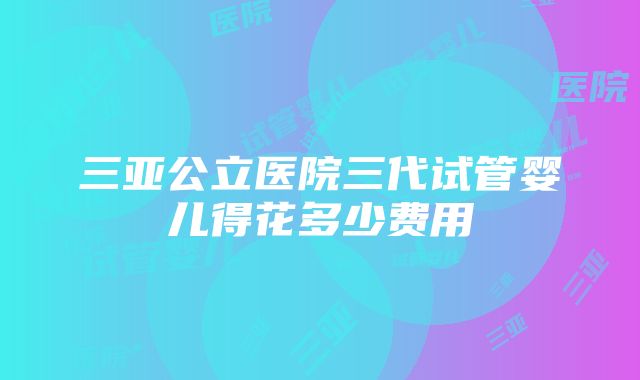 三亚公立医院三代试管婴儿得花多少费用