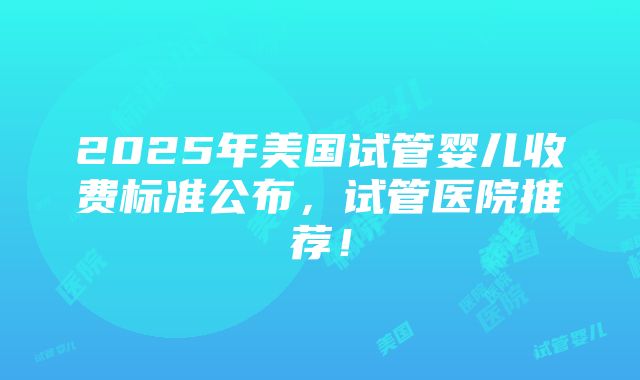 2025年美国试管婴儿收费标准公布，试管医院推荐！