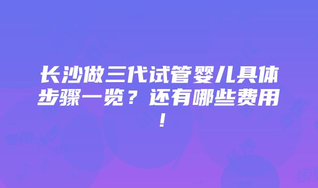 长沙做三代试管婴儿具体步骤一览？还有哪些费用！