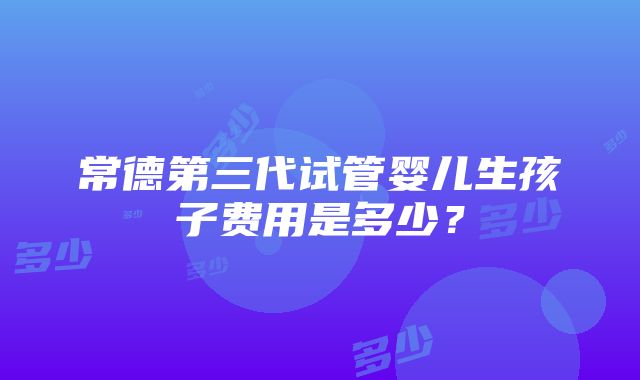 常德第三代试管婴儿生孩子费用是多少？