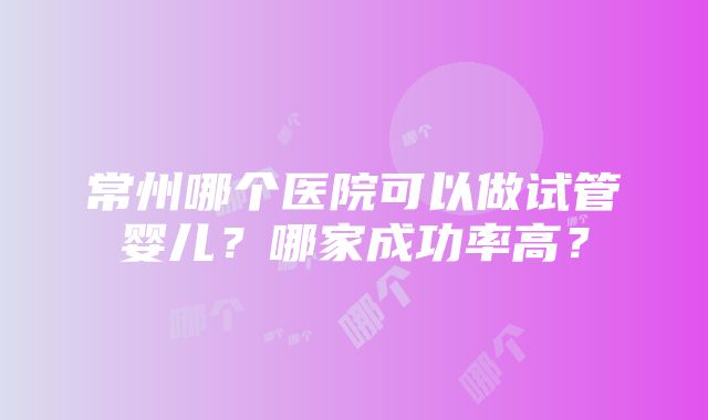 常州哪个医院可以做试管婴儿？哪家成功率高？