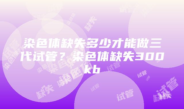 染色体缺失多少才能做三代试管？染色体缺失300kb