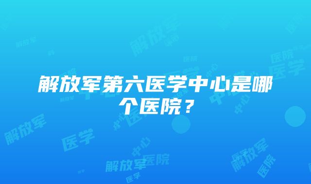 解放军第六医学中心是哪个医院？