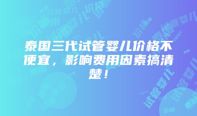 泰国三代试管婴儿价格不便宜，影响费用因素搞清楚！