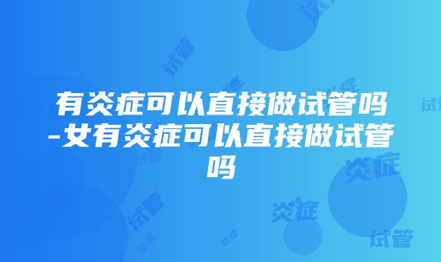 有炎症可以直接做试管吗-女有炎症可以直接做试管吗