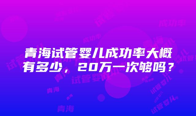 青海试管婴儿成功率大概有多少，20万一次够吗？