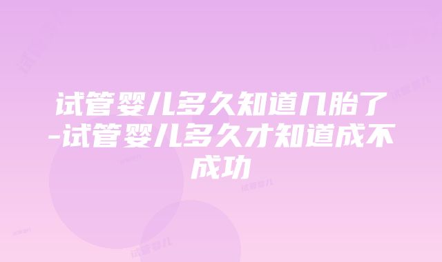 试管婴儿多久知道几胎了-试管婴儿多久才知道成不成功