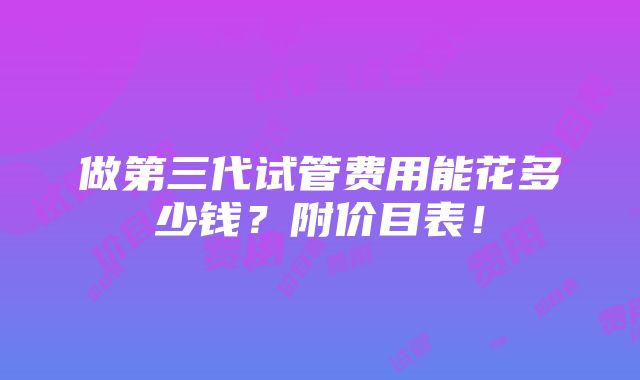 做第三代试管费用能花多少钱？附价目表！