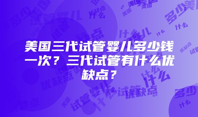 美国三代试管婴儿多少钱一次？三代试管有什么优缺点？