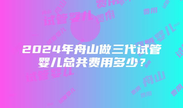 2024年舟山做三代试管婴儿总共费用多少？