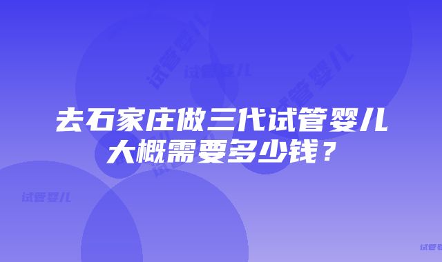 去石家庄做三代试管婴儿大概需要多少钱？