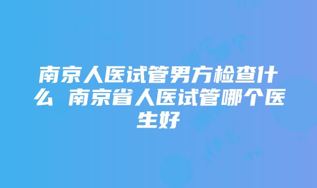 南京人医试管男方检查什么 南京省人医试管哪个医生好