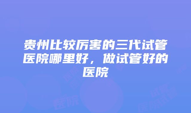 贵州比较厉害的三代试管医院哪里好，做试管好的医院