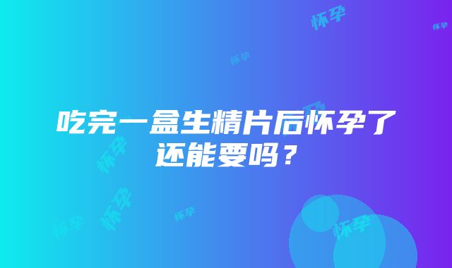 吃完一盒生精片后怀孕了还能要吗？